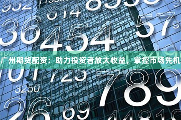 广州期货配资：助力投资者放大收益，掌控市场先机