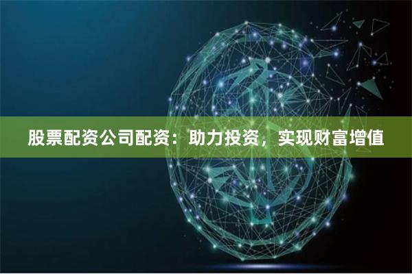 股票配资公司配资：助力投资，实现财富增值